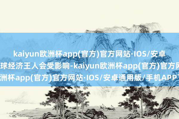 kaiyun欧洲杯app(官方)官方网站·IOS/安卓通用版/手机APP下载全球经济王人会受影响-kaiyun欧洲杯app(官方)官方网站·IOS/安卓通用版/手机APP下载
