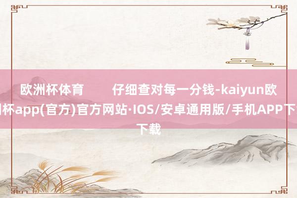 欧洲杯体育        仔细查对每一分钱-kaiyun欧洲杯app(官方)官方网站·IOS/安卓通用版/手机APP下载