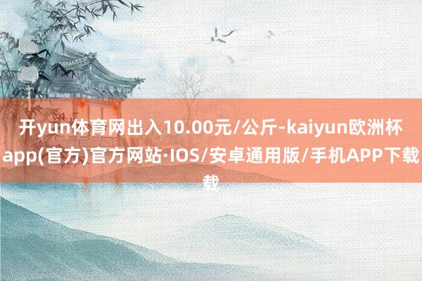 开yun体育网出入10.00元/公斤-kaiyun欧洲杯app(官方)官方网站·IOS/安卓通用版/手机APP下载