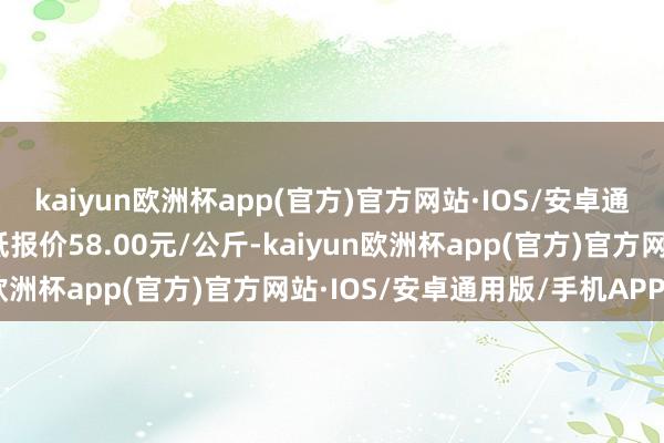 kaiyun欧洲杯app(官方)官方网站·IOS/安卓通用版/手机APP下载最低报价58.00元/公斤-kaiyun欧洲杯app(官方)官方网站·IOS/安卓通用版/手机APP下载