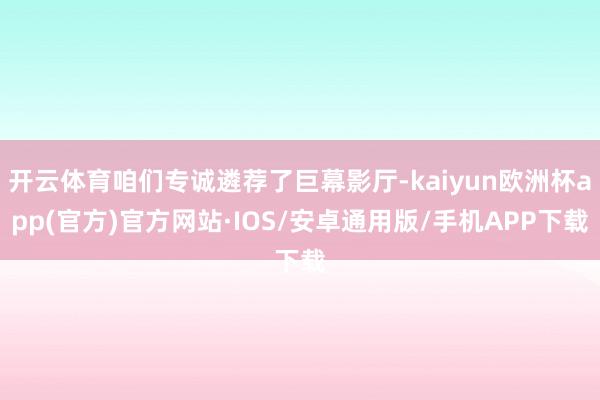 开云体育咱们专诚遴荐了巨幕影厅-kaiyun欧洲杯app(官方)官方网站·IOS/安卓通用版/手机APP下载