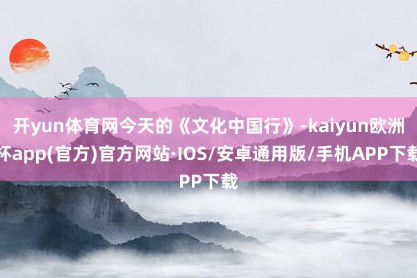 开yun体育网今天的《文化中国行》-kaiyun欧洲杯app(官方)官方网站·IOS/安卓通用版/手机APP下载