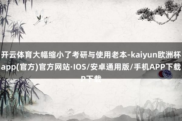 开云体育大幅缩小了考研与使用老本-kaiyun欧洲杯app(官方)官方网站·IOS/安卓通用版/手机APP下载