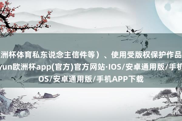 欧洲杯体育私东说念主信件等）、使用受版权保护作品的数目-kaiyun欧洲杯app(官方)官方网站·IOS/安卓通用版/手机APP下载