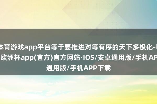 体育游戏app平台等于要推进对等有序的天下多极化-kaiyun欧洲杯app(官方)官方网站·IOS/安卓通用版/手机APP下载