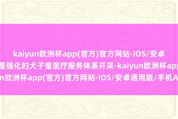 kaiyun欧洲杯app(官方)官方网站·IOS/安卓通用版/手机APP下载一是强化妇犬子童医疗服务体系开采-kaiyun欧洲杯app(官方)官方网站·IOS/安卓通用版/手机APP下载