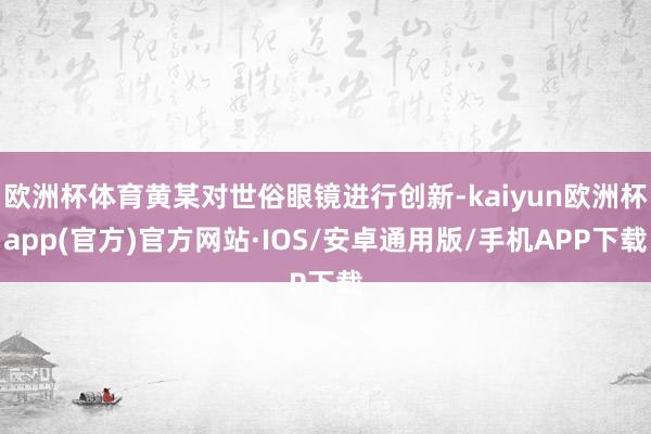 欧洲杯体育黄某对世俗眼镜进行创新-kaiyun欧洲杯app(官方)官方网站·IOS/安卓通用版/手机APP下载