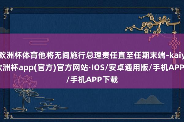 欧洲杯体育他将无间施行总理责任直至任期末端-kaiyun欧洲杯app(官方)官方网站·IOS/安卓通用版/手机APP下载