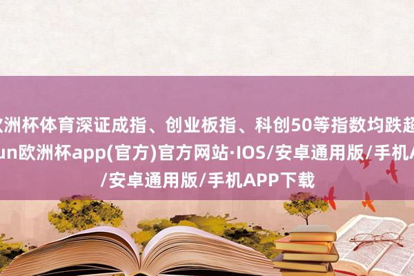 欧洲杯体育深证成指、创业板指、科创50等指数均跌超1%-kaiyun欧洲杯app(官方)官方网站·IOS/安卓通用版/手机APP下载
