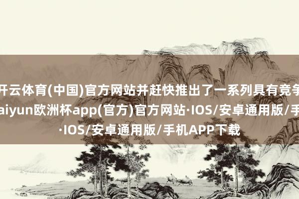 开云体育(中国)官方网站并赶快推出了一系列具有竞争力的居品-kaiyun欧洲杯app(官方)官方网站·IOS/安卓通用版/手机APP下载