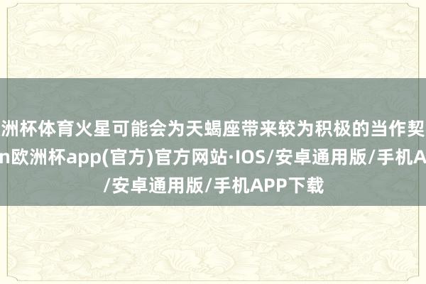 欧洲杯体育火星可能会为天蝎座带来较为积极的当作契机-kaiyun欧洲杯app(官方)官方网站·IOS/安卓通用版/手机APP下载