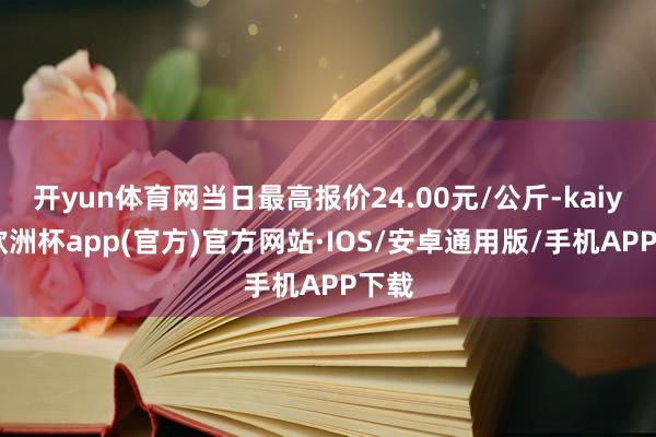 开yun体育网当日最高报价24.00元/公斤-kaiyun欧洲杯app(官方)官方网站·IOS/安卓通用版/手机APP下载