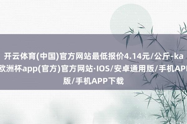 开云体育(中国)官方网站最低报价4.14元/公斤-kaiyun欧洲杯app(官方)官方网站·IOS/安卓通用版/手机APP下载