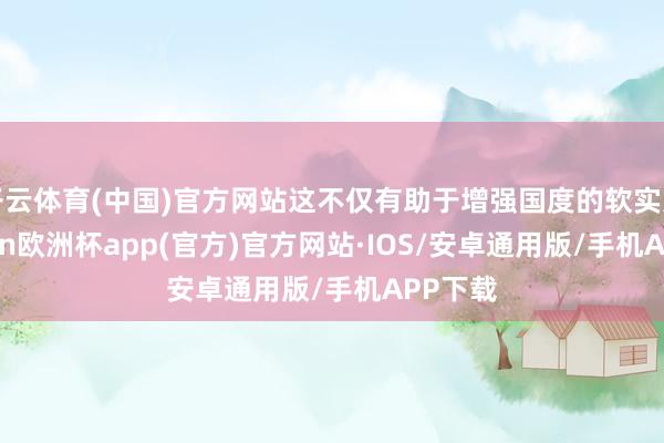 开云体育(中国)官方网站这不仅有助于增强国度的软实力-kaiyun欧洲杯app(官方)官方网站·IOS/安卓通用版/手机APP下载