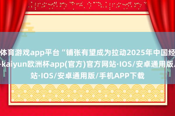 体育游戏app平台“铺张有望成为拉动2025年中国经济增长的亮点-kaiyun欧洲杯app(官方)官方网站·IOS/安卓通用版/手机APP下载