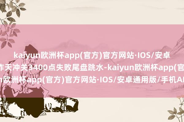 kaiyun欧洲杯app(官方)官方网站·IOS/安卓通用版/手机APP下载昨天冲关3400点失败尾盘跳水-kaiyun欧洲杯app(官方)官方网站·IOS/安卓通用版/手机APP下载
