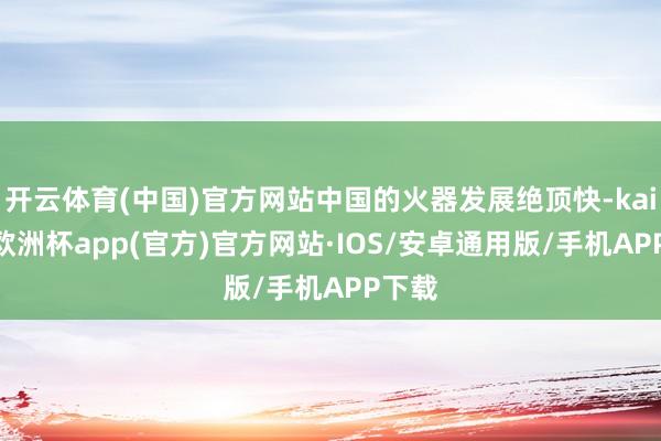 开云体育(中国)官方网站中国的火器发展绝顶快-kaiyun欧洲杯app(官方)官方网站·IOS/安卓通用版/手机APP下载