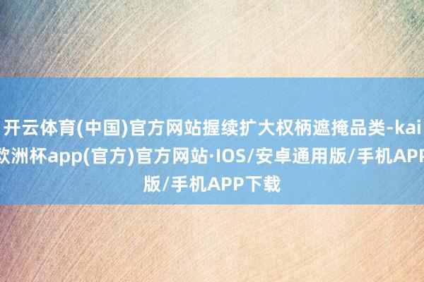 开云体育(中国)官方网站握续扩大权柄遮掩品类-kaiyun欧洲杯app(官方)官方网站·IOS/安卓通用版/手机APP下载