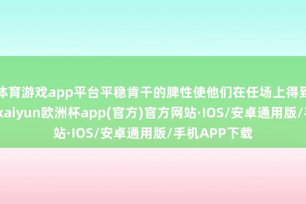 体育游戏app平台平稳肯干的脾性使他们在任场上得到共事的尊重-kaiyun欧洲杯app(官方)官方网站·IOS/安卓通用版/手机APP下载