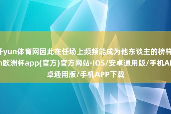 开yun体育网因此在任场上频频能成为他东谈主的榜样-kaiyun欧洲杯app(官方)官方网站·IOS/安卓通用版/手机APP下载