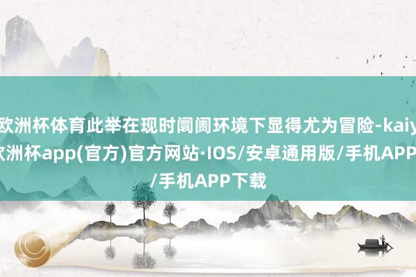 欧洲杯体育此举在现时阛阓环境下显得尤为冒险-kaiyun欧洲杯app(官方)官方网站·IOS/安卓通用版/手机APP下载