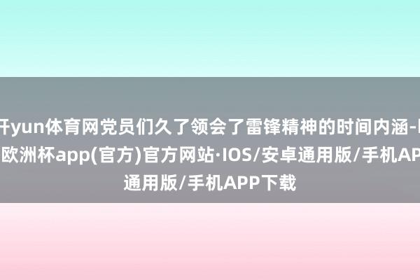 开yun体育网党员们久了领会了雷锋精神的时间内涵-kaiyun欧洲杯app(官方)官方网站·IOS/安卓通用版/手机APP下载