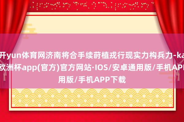 开yun体育网济南将合手续莳植戎行现实力构兵力-kaiyun欧洲杯app(官方)官方网站·IOS/安卓通用版/手机APP下载