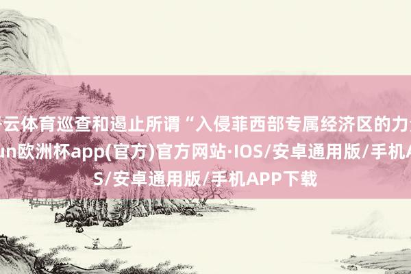 开云体育巡查和遏止所谓“入侵菲西部专属经济区的力量”-kaiyun欧洲杯app(官方)官方网站·IOS/安卓通用版/手机APP下载
