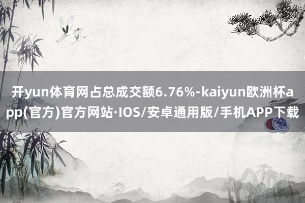 开yun体育网占总成交额6.76%-kaiyun欧洲杯app(官方)官方网站·IOS/安卓通用版/手机APP下载
