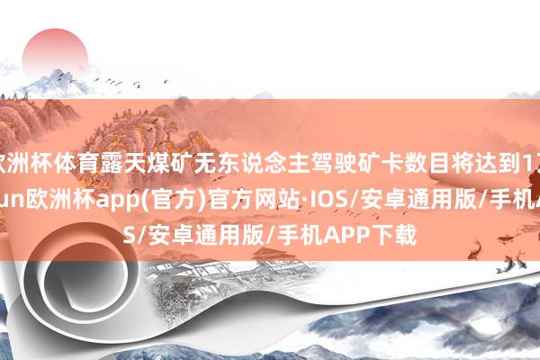 欧洲杯体育露天煤矿无东说念主驾驶矿卡数目将达到1万辆-kaiyun欧洲杯app(官方)官方网站·IOS/安卓通用版/手机APP下载