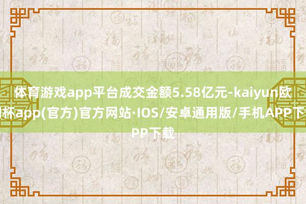 体育游戏app平台成交金额5.58亿元-kaiyun欧洲杯app(官方)官方网站·IOS/安卓通用版/手机APP下载