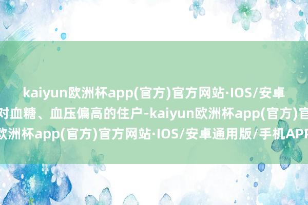 kaiyun欧洲杯app(官方)官方网站·IOS/安卓通用版/手机APP下载针对血糖、血压偏高的住户-kaiyun欧洲杯app(官方)官方网站·IOS/安卓通用版/手机APP下载