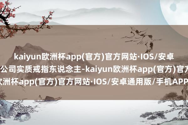 kaiyun欧洲杯app(官方)官方网站·IOS/安卓通用版/手机APP下载为公司实质戒指东说念主-kaiyun欧洲杯app(官方)官方网站·IOS/安卓通用版/手机APP下载