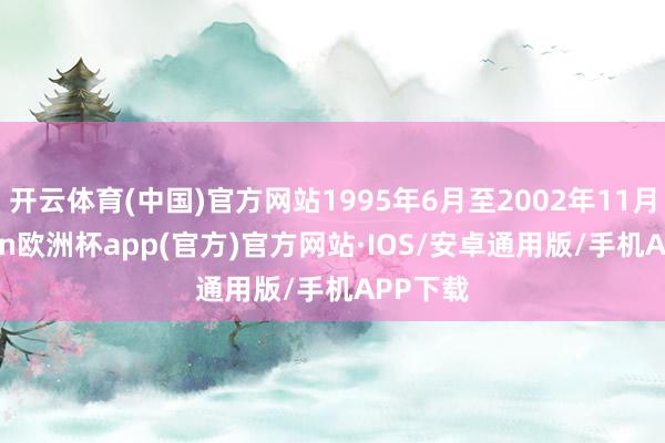 开云体育(中国)官方网站1995年6月至2002年11月-kaiyun欧洲杯app(官方)官方网站·IOS/安卓通用版/手机APP下载