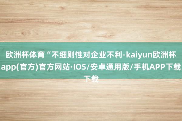欧洲杯体育　　“不细则性对企业不利-kaiyun欧洲杯app(官方)官方网站·IOS/安卓通用版/手机APP下载
