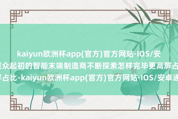kaiyun欧洲杯app(官方)官方网站·IOS/安卓通用版/手机APP下载民众起初的智能末端制造商不断探索怎样完毕更高屏占比-kaiyun欧洲杯app(官方)官方网站·IOS/安卓通用版/手机APP下载