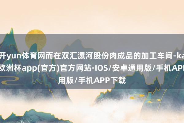 开yun体育网而在双汇漯河股份肉成品的加工车间-kaiyun欧洲杯app(官方)官方网站·IOS/安卓通用版/手机APP下载