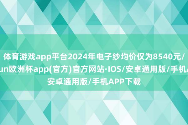 体育游戏app平台2024年电子纱均价仅为8540元/吨-kaiyun欧洲杯app(官方)官方网站·IOS/安卓通用版/手机APP下载