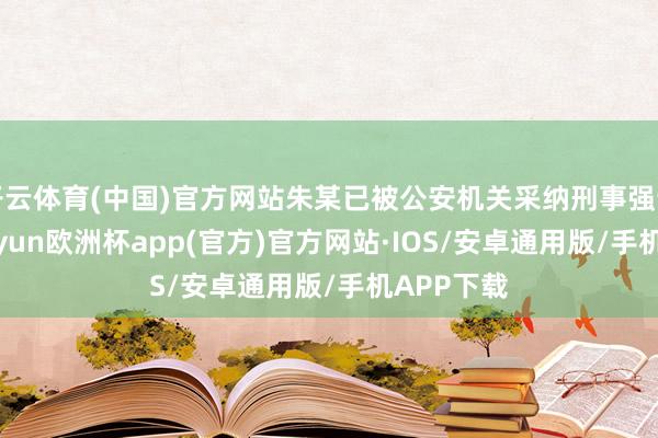 开云体育(中国)官方网站朱某已被公安机关采纳刑事强制步调-kaiyun欧洲杯app(官方)官方网站·IOS/安卓通用版/手机APP下载