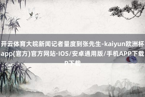 开云体育大皖新闻记者量度到张先生-kaiyun欧洲杯app(官方)官方网站·IOS/安卓通用版/手机APP下载