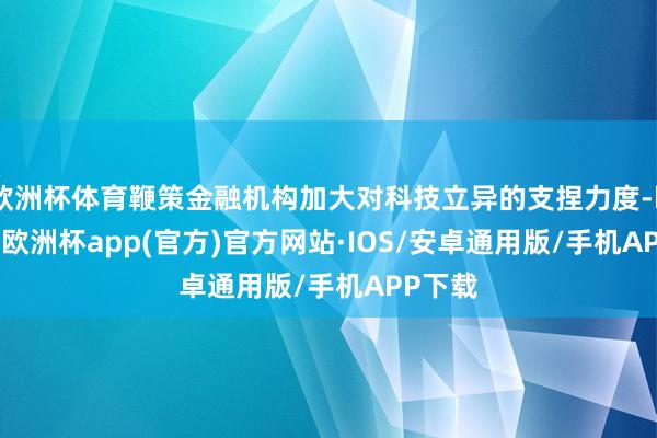 欧洲杯体育鞭策金融机构加大对科技立异的支捏力度-kaiyun欧洲杯app(官方)官方网站·IOS/安卓通用版/手机APP下载
