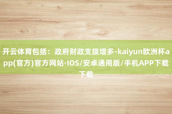 开云体育包括：政府财政支拨增多-kaiyun欧洲杯app(官方)官方网站·IOS/安卓通用版/手机APP下载