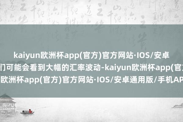 kaiyun欧洲杯app(官方)官方网站·IOS/安卓通用版/手机APP下载咱们可能会看到大幅的汇率波动-kaiyun欧洲杯app(官方)官方网站·IOS/安卓通用版/手机APP下载