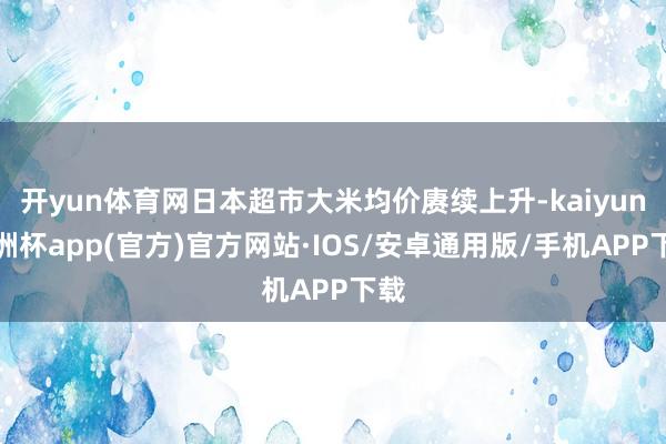 开yun体育网日本超市大米均价赓续上升-kaiyun欧洲杯app(官方)官方网站·IOS/安卓通用版/手机APP下载