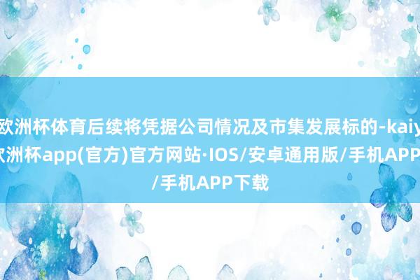 欧洲杯体育后续将凭据公司情况及市集发展标的-kaiyun欧洲杯app(官方)官方网站·IOS/安卓通用版/手机APP下载