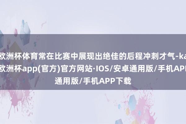 欧洲杯体育常在比赛中展现出绝佳的后程冲刺才气-kaiyun欧洲杯app(官方)官方网站·IOS/安卓通用版/手机APP下载