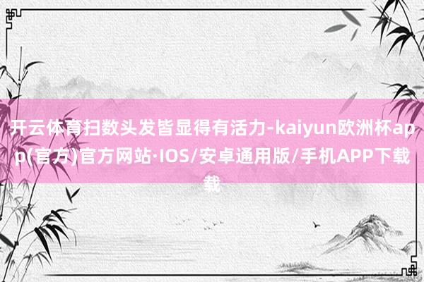 开云体育扫数头发皆显得有活力-kaiyun欧洲杯app(官方)官方网站·IOS/安卓通用版/手机APP下载
