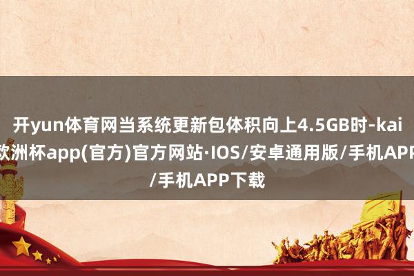 开yun体育网当系统更新包体积向上4.5GB时-kaiyun欧洲杯app(官方)官方网站·IOS/安卓通用版/手机APP下载