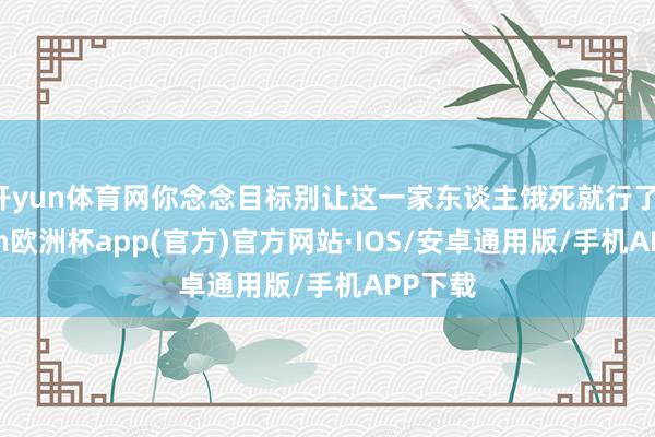 开yun体育网你念念目标别让这一家东谈主饿死就行了-kaiyun欧洲杯app(官方)官方网站·IOS/安卓通用版/手机APP下载