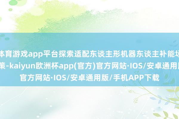 体育游戏app平台探索适配东谈主形机器东谈主补能场景的本领翻新决策-kaiyun欧洲杯app(官方)官方网站·IOS/安卓通用版/手机APP下载